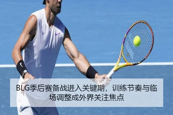 BLG季后赛备战进入关键期，训练节奏与临场调整成外界关注焦点