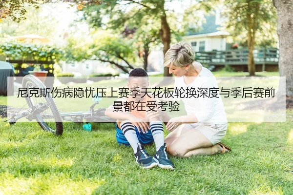 尼克斯伤病隐忧压上赛季天花板轮换深度与季后赛前景都在受考验