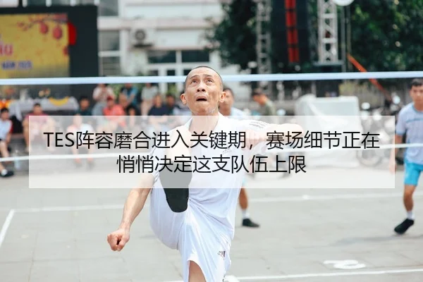 TES阵容磨合进入关键期，赛场细节正在悄悄决定这支队伍上限