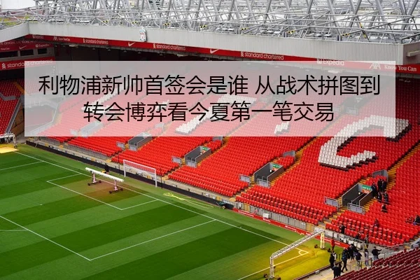 利物浦新帅首签会是谁 从战术拼图到转会博弈看今夏第一笔交易
